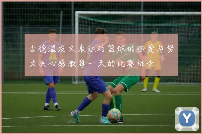 古德温发文表达对篮球的热爱与努力决心感激每一天的比赛机会