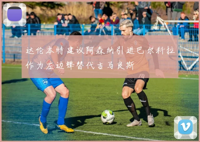 达伦本特建议阿森纳引进巴尔科拉作为左边锋替代吉马良斯