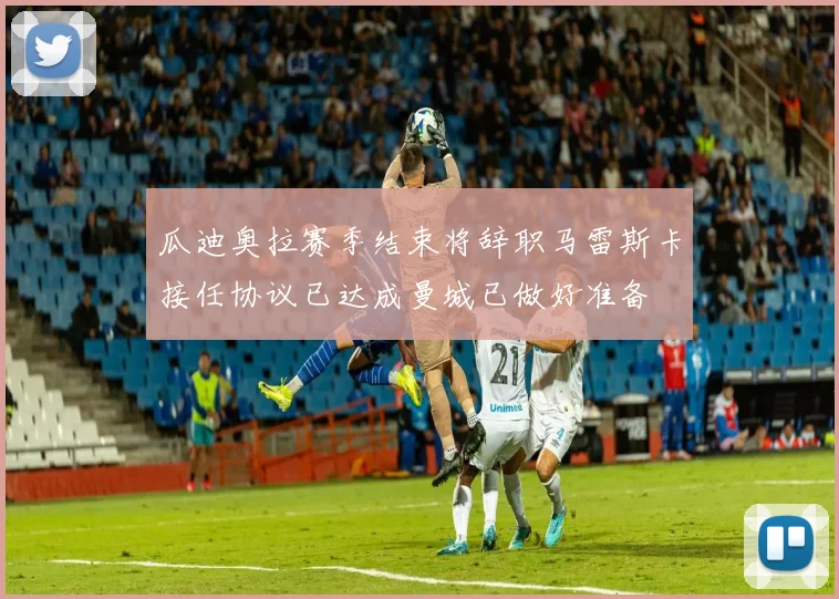 瓜迪奥拉赛季结束将辞职马雷斯卡接任协议已达成曼城已做好准备