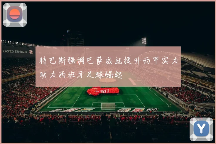 特巴斯强调巴萨成就提升西甲实力助力西班牙足球崛起