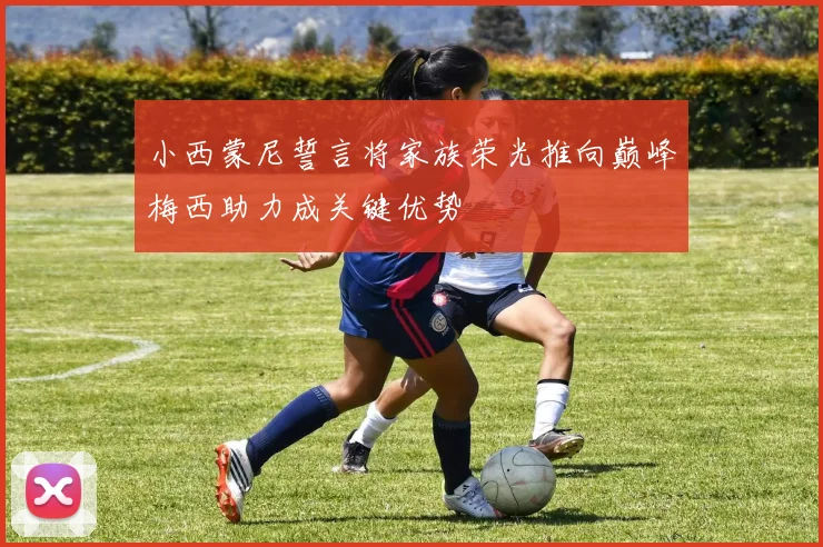 小西蒙尼誓言将家族荣光推向巅峰梅西助力成关键优势