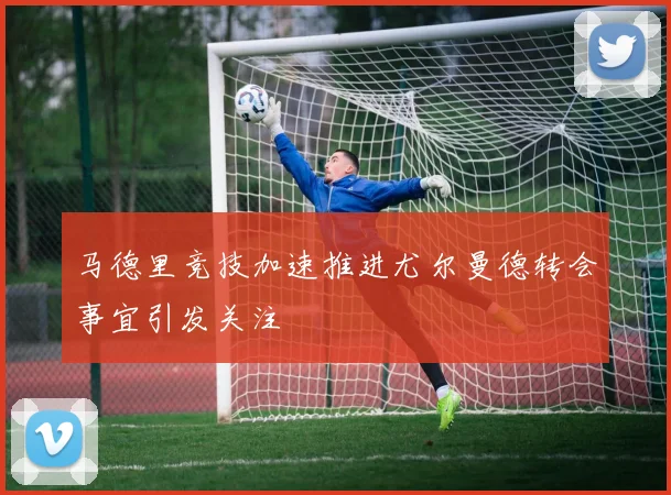 马德里竞技加速推进尤尔曼德转会事宜引发关注
