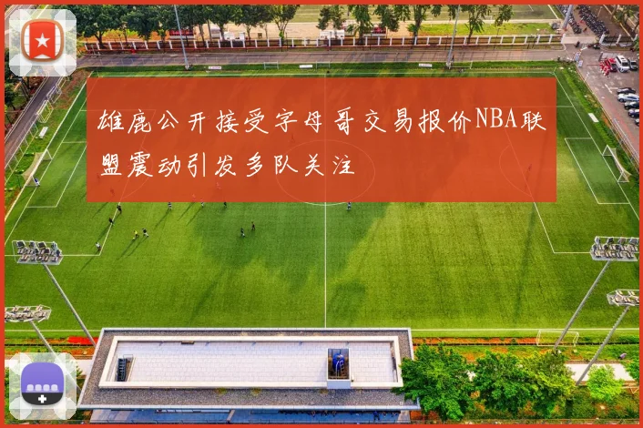雄鹿公开接受字母哥交易报价NBA联盟震动引发多队关注