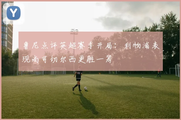 鲁尼点评英超赛季开局：利物浦表现尚可切尔西更胜一筹