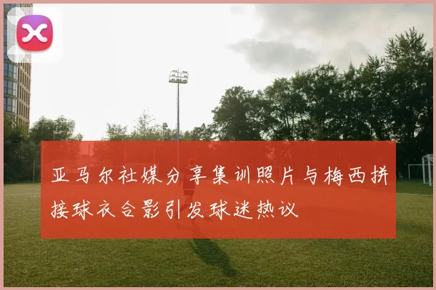 亚马尔社媒分享集训照片与梅西拼接球衣合影引发球迷热议