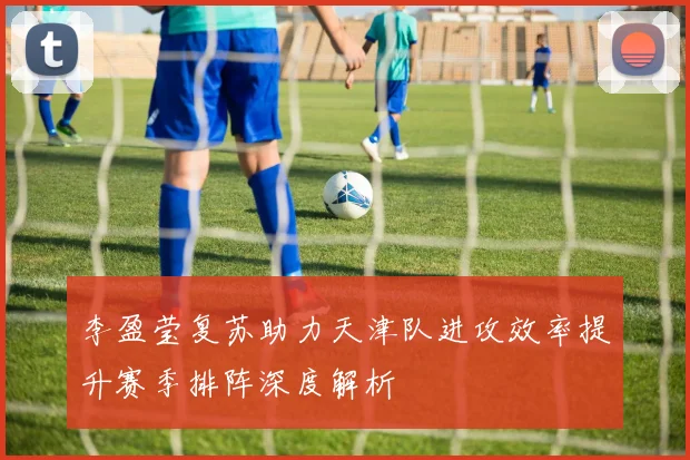 李盈莹复苏助力天津队进攻效率提升赛季排阵深度解析
