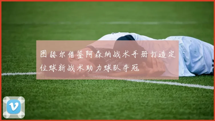 图赫尔借鉴阿森纳战术手册打造定位球新战术助力球队夺冠