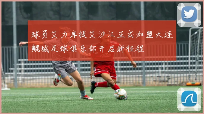球员艾力库提艾沙江正式加盟大连鲲城足球俱乐部开启新征程
