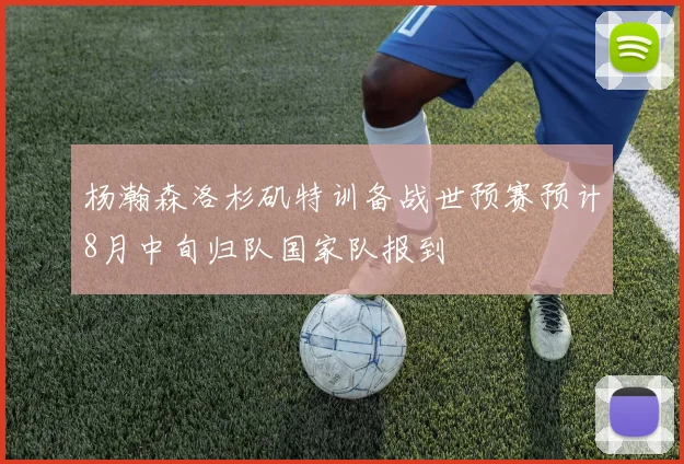 杨瀚森洛杉矶特训备战世预赛预计8月中旬归队国家队报到