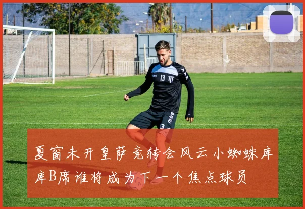 夏窗未开皇萨竞转会风云小蜘蛛库库B席谁将成为下一个焦点球员