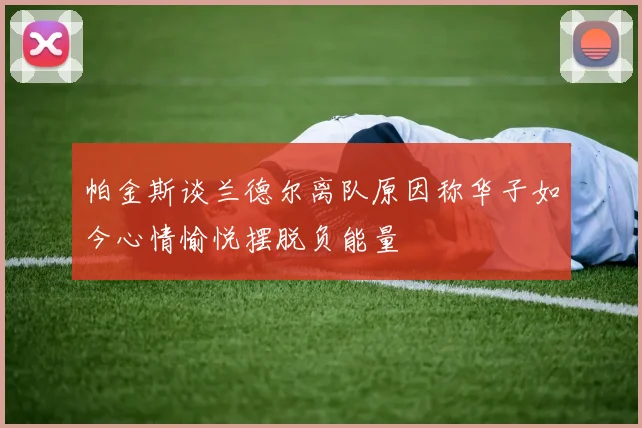 帕金斯谈兰德尔离队原因称华子如今心情愉悦摆脱负能量