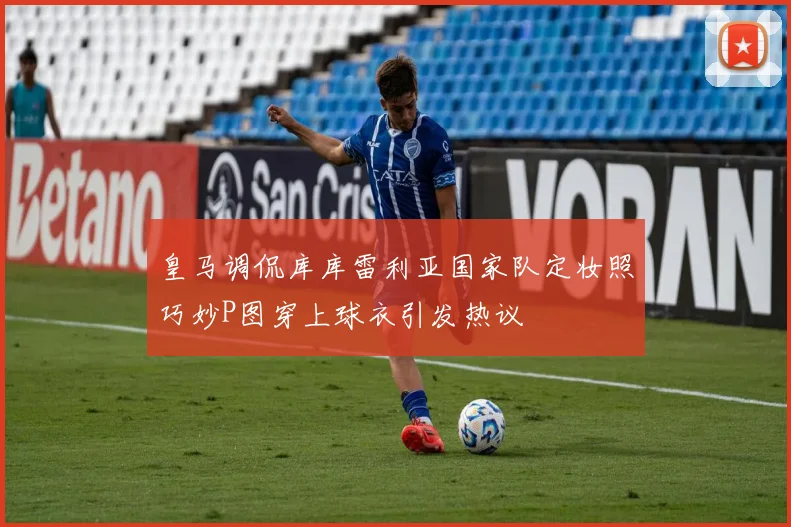 皇马调侃库库雷利亚国家队定妆照巧妙P图穿上球衣引发热议