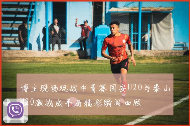 博主现场观战中青赛国安U20与泰山U20激战成平局精彩瞬间回顾