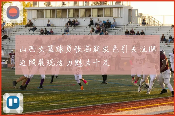 山西女篮球员张茹新发色引关注晒近照展现活力魅力十足