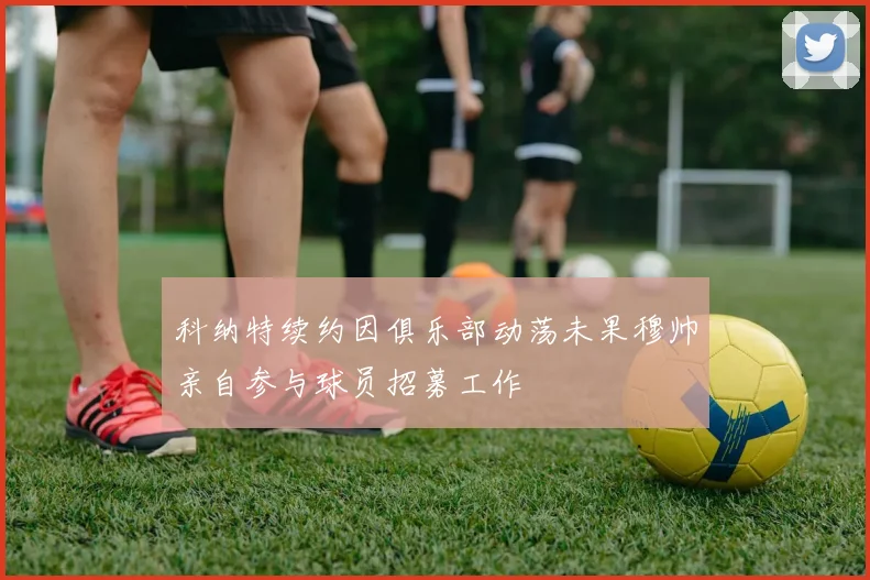科纳特续约因俱乐部动荡未果穆帅亲自参与球员招募工作
