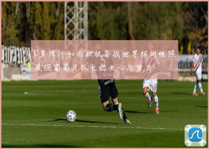 C罗挥汗如雨积极备战世界杯训练照展现葡萄牙队长的决心与努力