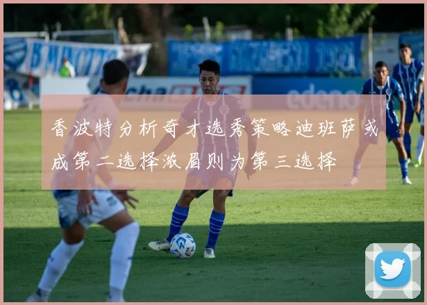 香波特分析奇才选秀策略迪班萨或成第二选择浓眉则为第三选择