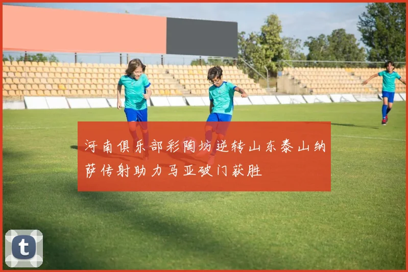 河南俱乐部彩陶坊逆转山东泰山纳萨传射助力马亚破门获胜