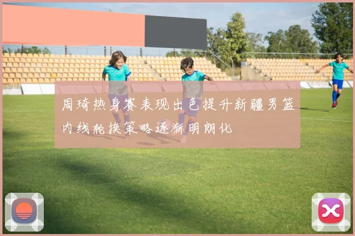 周琦热身赛表现出色提升新疆男篮内线轮换策略逐渐明朗化