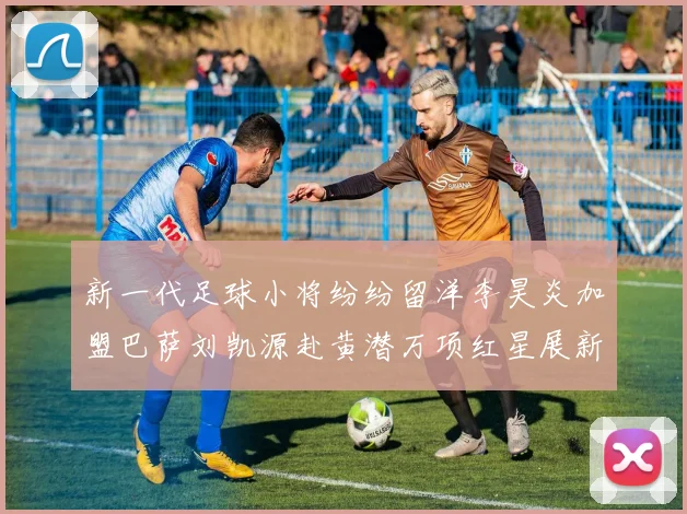 新一代足球小将纷纷留洋李昊炎加盟巴萨刘凯源赴黄潜万项红星展新希望