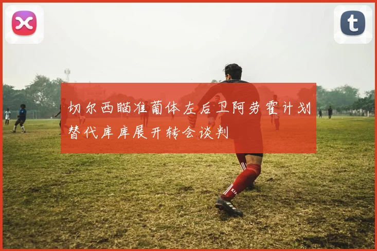 切尔西瞄准葡体左后卫阿劳霍计划替代库库展开转会谈判